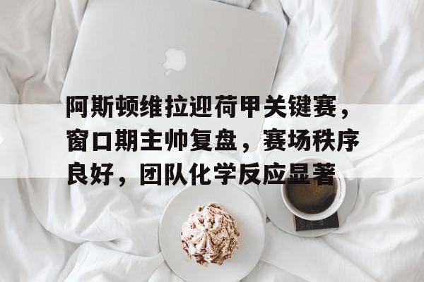 关于阿斯顿维拉迎荷甲关键赛，窗口期主帅复盘，赛场秩序良好，团队化学反应显著的信息-九游会互动娱乐